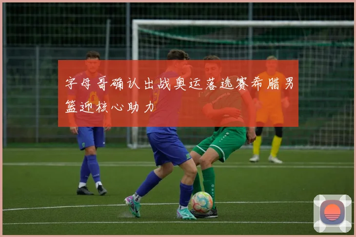 字母哥确认出战奥运落选赛希腊男篮迎核心助力