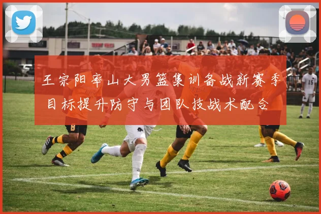 王宗阳率山大男篮集训备战新赛季 目标提升防守与团队技战术配合