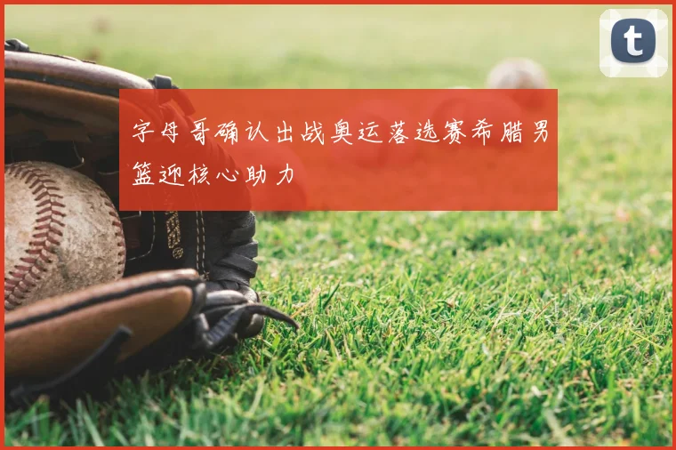 字母哥确认出战奥运落选赛希腊男篮迎核心助力