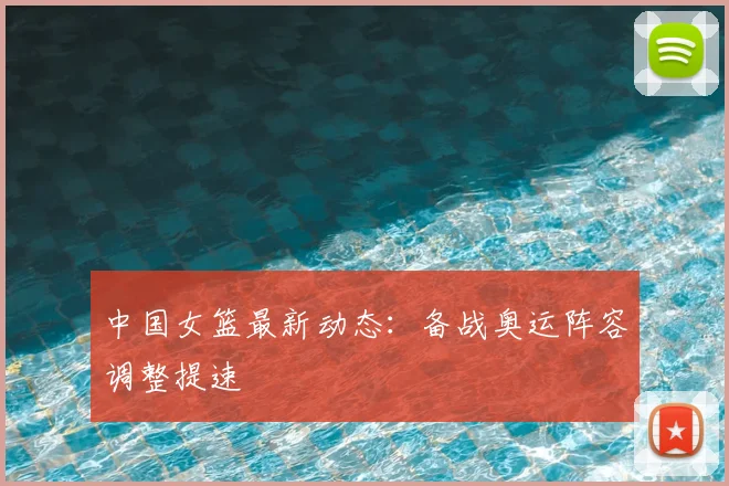中国女篮最新动态:备战奥运阵容调整提速