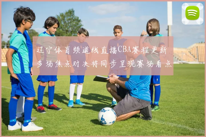 辽宁体育频道线直播CBA赛程更新 多场焦点对决将同步呈现赛场看点
