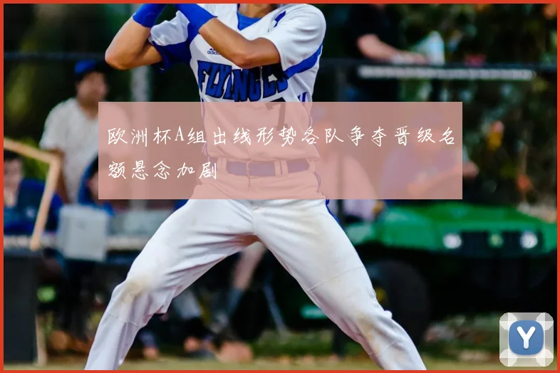 欧洲杯A组出线形势各队争夺晋级名额悬念加剧