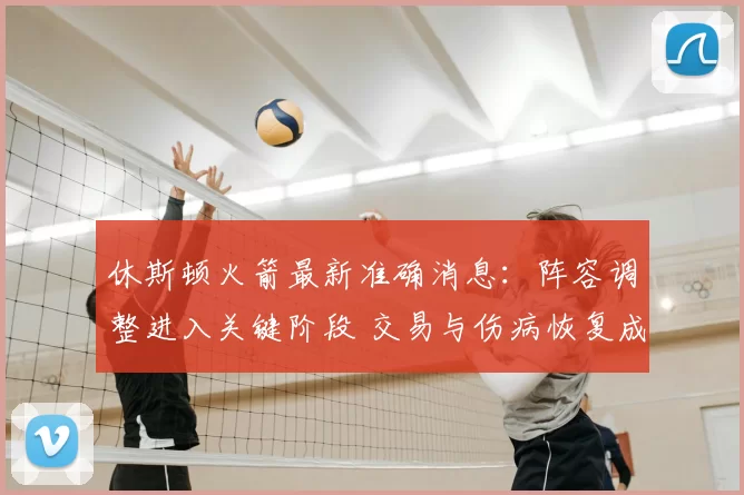 休斯顿火箭最新准确消息:阵容调整进入关键阶段 交易与伤病恢复成关注焦点