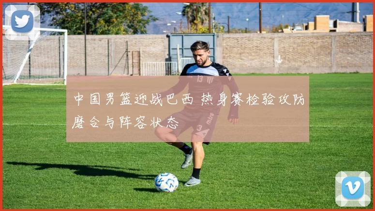 中国男篮迎战巴西 热身赛检验攻防磨合与阵容状态