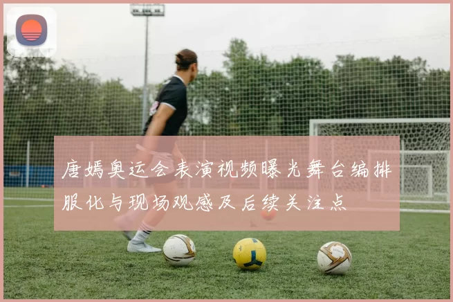 唐嫣奥运会表演视频曝光舞台编排服化与现场观感及后续关注点