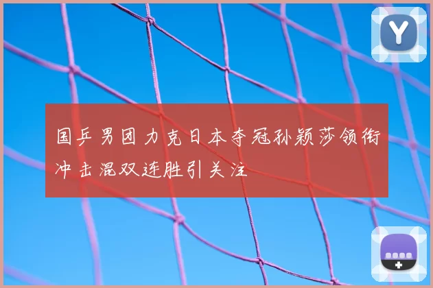 国乒男团力克日本夺冠孙颖莎领衔冲击混双连胜引关注
