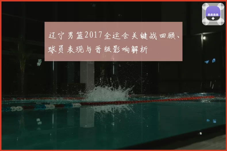 辽宁男篮2017全运会关键战回顾、球员表现与晋级影响解析