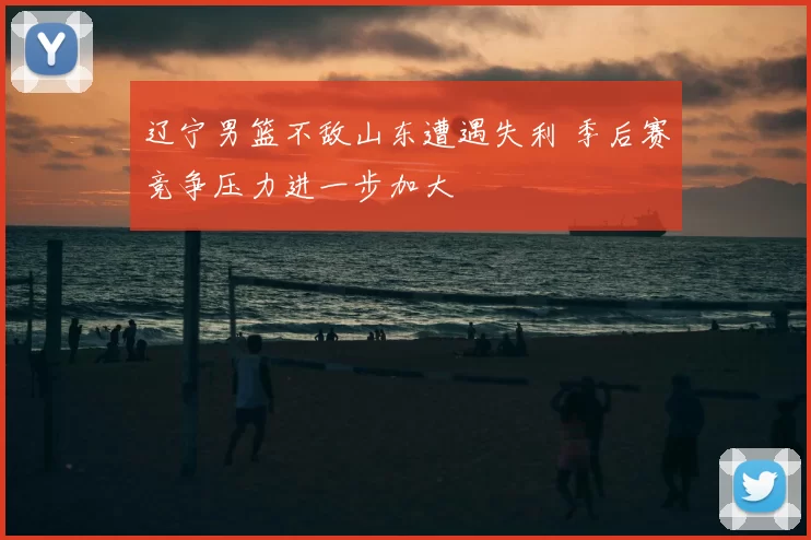 辽宁男篮不敌山东遭遇失利 季后赛竞争压力进一步加大