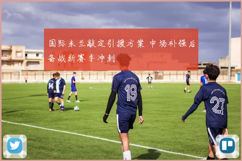 国际米兰敲定引援方案 中场补强后备战新赛季冲刺
