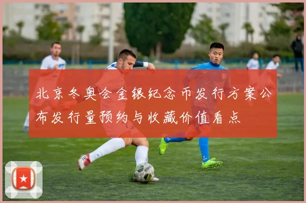 北京冬奥会金银纪念币发行方案公布发行量预约与收藏价值看点