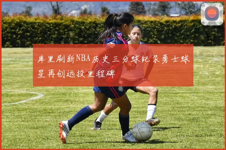 库里刷新NBA历史三分球纪录勇士球星再创远投里程碑