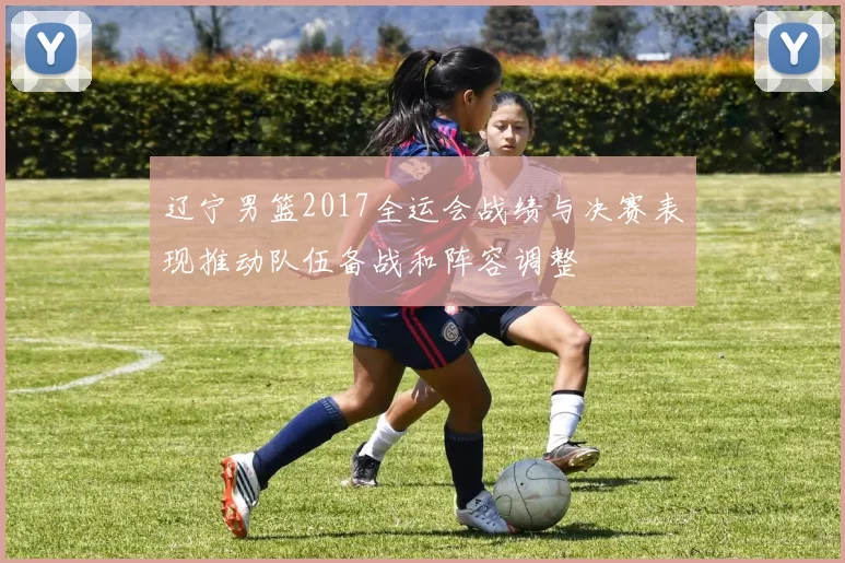 辽宁男篮2017全运会战绩与决赛表现推动队伍备战和阵容调整