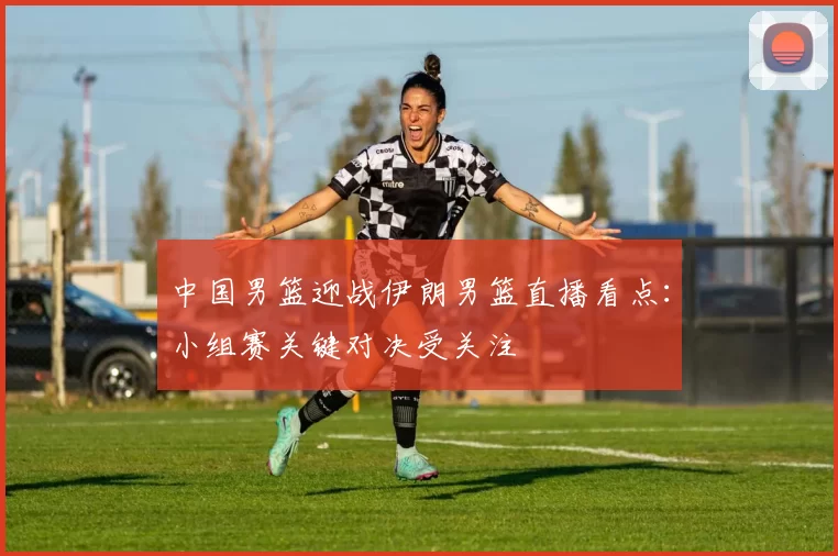 中国男篮迎战伊朗男篮直播看点:小组赛关键对决受关注