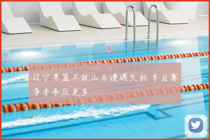 辽宁男篮不敌山东遭遇失利 季后赛争夺承压更多