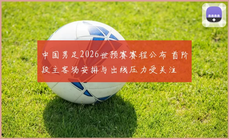 中国男足2026世预赛赛程公布 首阶段主客场安排与出线压力受关注