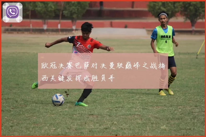 欧冠决赛巴萨对决曼联巅峰之战梅西关键发挥成胜负手