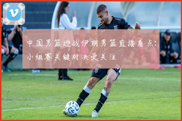 中国男篮迎战伊朗男篮直播看点:小组赛关键对决受关注