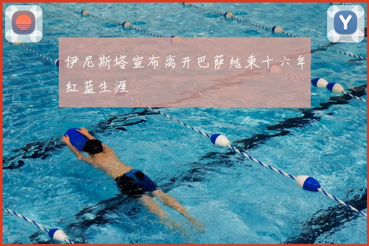 伊尼斯塔宣布离开巴萨结束十六年红蓝生涯