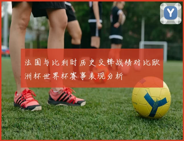 法国与比利时历史交锋战绩对比欧洲杯世界杯赛事表现分析