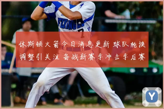 休斯顿火箭今日消息更新 球队轮换调整引关注 备战新赛季冲击季后赛