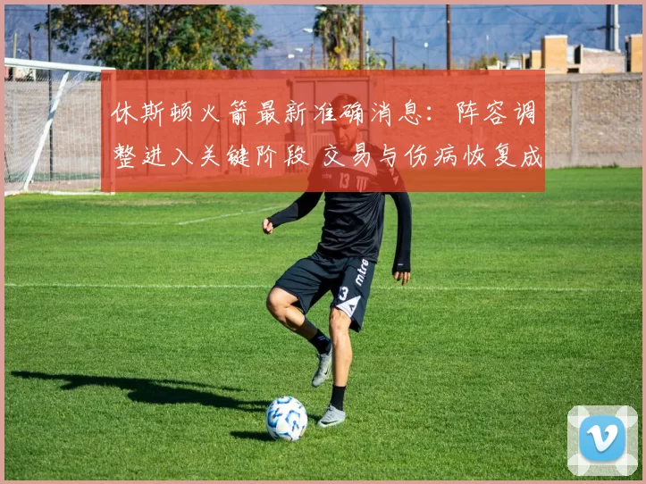 休斯顿火箭最新准确消息:阵容调整进入关键阶段 交易与伤病恢复成关注焦点