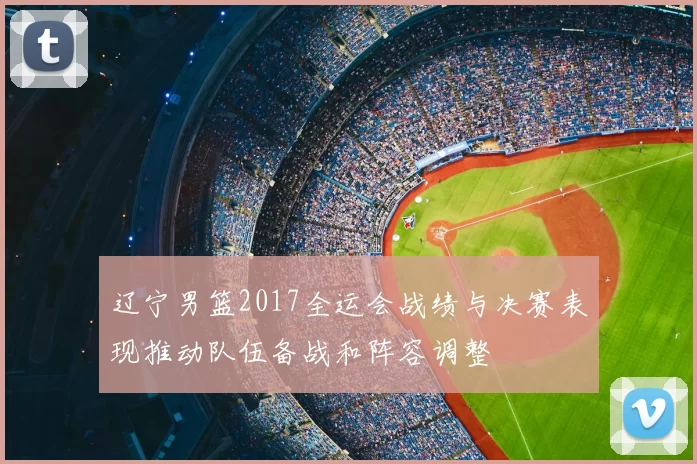 辽宁男篮2017全运会战绩与决赛表现推动队伍备战和阵容调整