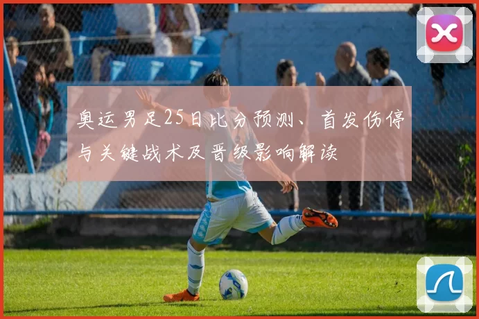 奥运男足25日比分预测、首发伤停与关键战术及晋级影响解读