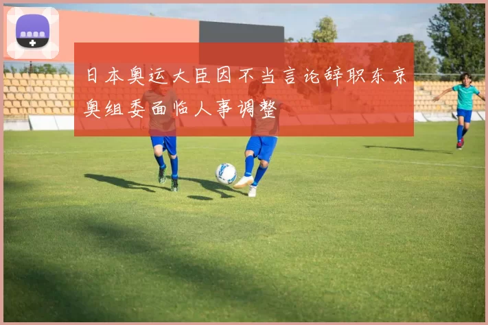 日本奥运大臣因不当言论辞职东京奥组委面临人事调整