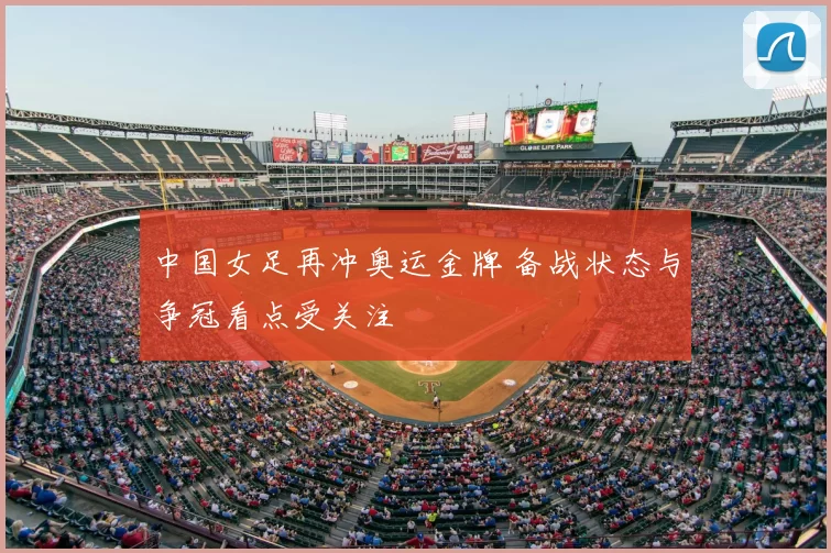 中国女足再冲奥运金牌 备战状态与争冠看点受关注