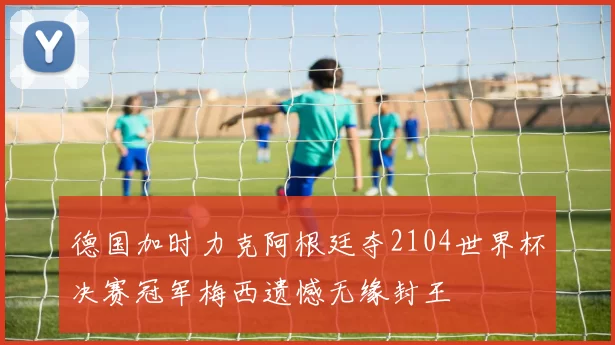 德国加时力克阿根廷夺2104世界杯决赛冠军梅西遗憾无缘封王