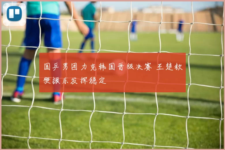 国乒男团力克韩国晋级决赛 王楚钦樊振东发挥稳定