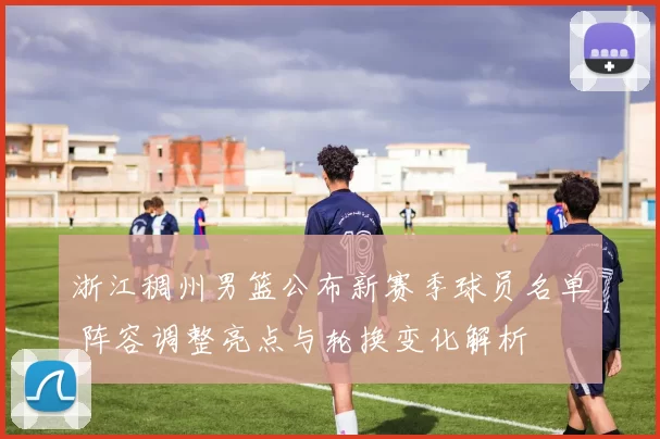 浙江稠州男篮公布新赛季球员名单 阵容调整亮点与轮换变化解析