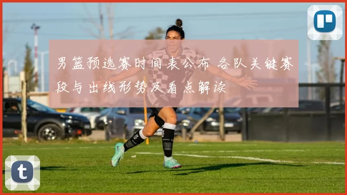 男篮预选赛时间表公布 各队关键赛段与出线形势及看点解读