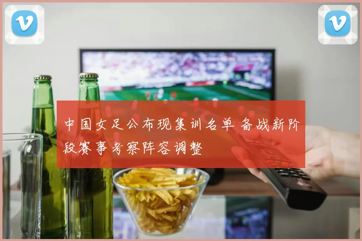 中国女足公布现集训名单 备战新阶段赛事考察阵容调整