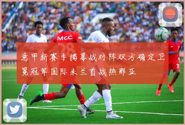 意甲新赛季揭幕战对阵双方确定卫冕冠军国际米兰首战热那亚