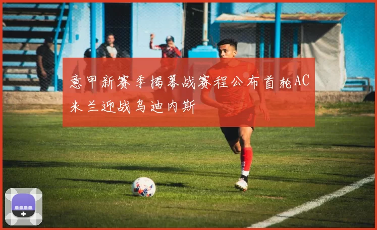 意甲新赛季揭幕战赛程公布首轮AC米兰迎战乌迪内斯