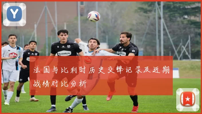 法国与比利时历史交锋记录及近期战绩对比分析