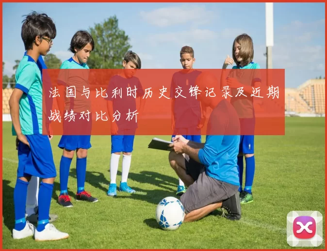 法国与比利时历史交锋记录及近期战绩对比分析