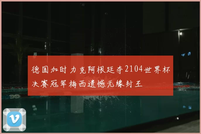 德国加时力克阿根廷夺2104世界杯决赛冠军梅西遗憾无缘封王