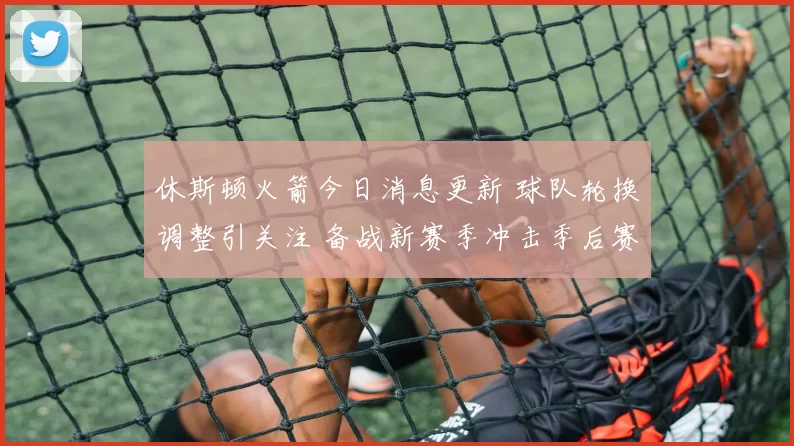 休斯顿火箭今日消息更新 球队轮换调整引关注 备战新赛季冲击季后赛