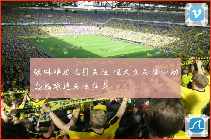 张琳艳近况引关注 恒大女足核心动态成球迷关注焦点