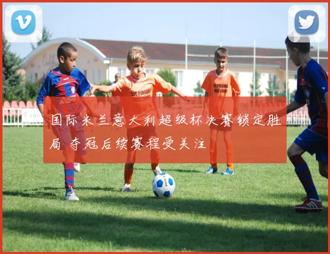 国际米兰意大利超级杯决赛锁定胜局 夺冠后续赛程受关注