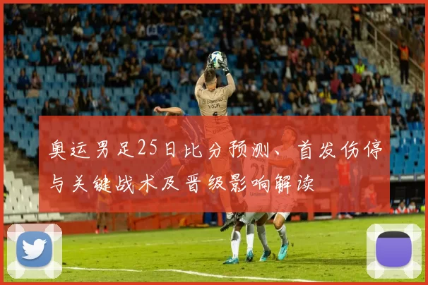 奥运男足25日比分预测、首发伤停与关键战术及晋级影响解读