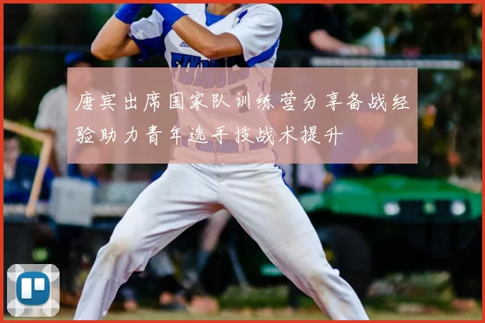 唐宾出席国家队训练营分享备战经验助力青年选手技战术提升