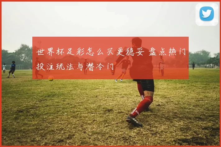 世界杯足彩怎么买更稳妥 盘点热门投注玩法与潜冷门